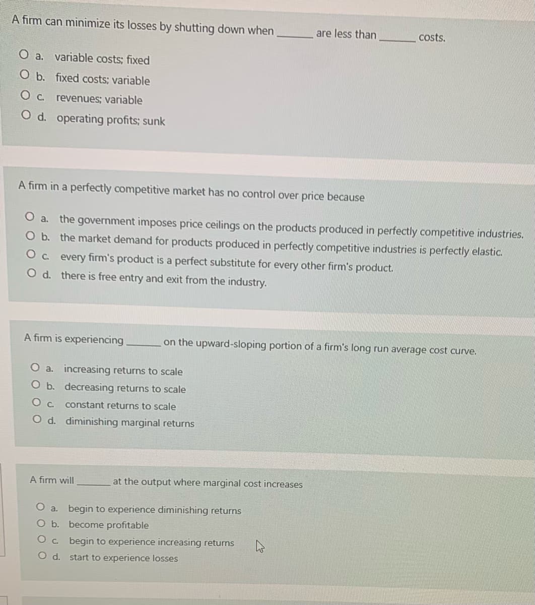 A firm can minimize its losses by shutting down when
are less than
costs.
O a. variable costs; fixed
O b. fixed costs; variable
O c. revenues; variable
O d. operating profits; sunk
A firm in a perfectly competitive market has no control over price because
O a. the government imposes price ceilings on the products produced in perfectly competitive industries.
Ob. the market demand for products produced in perfectly competitive industries is perfectly elastic.
O c. every firm's product is a perfect substitute for every other firm's product.
O d. there is free entry and exit from the industry.
A firm is experiencing
on the upward-sloping portion of a firm's long run average cost curve.
O a. increasing returns to scale
O b. decreasing returns to scale
constant returns to scale
O d. diminishing marginal returns
A firm will
at the output where marginal cost increases
O a.
begin to experience diminishing returns
O b. become profitable
O c. begin to experience increasing returns
Od.
start to experience losses
