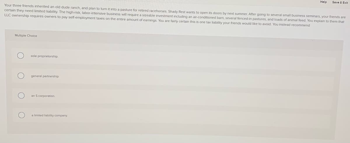 Help
Seve & Exit
Your three friends inherited an old dude ranch, and plan to turn it into a pasture for retired racehorses, Shady Rest wants to open its doors by next summer. After going to several small business seminars, your friends are
certain they need limited liability. The high-risk, labor-intensive business will require a sizeable investment including an air-conditioned barn, several fenced-in pastures, and loads of animal feed. You explain to them that
LLC ownership requires owners to pay self-employment taxes on the entire amount of earnings. You are fairly certain this is one tax liability your friends would like to avoid. You instead recommend
Multiple Choice
sole proprietorship.
general partnership.
an S corporation.
a limited liability company.
