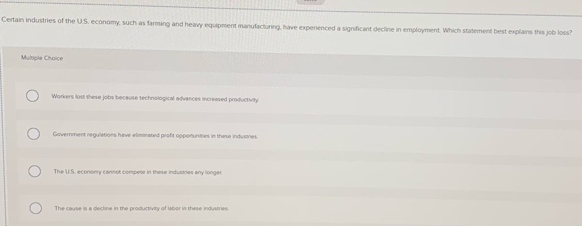 Certain industries of the U.S. economy, such as farming and heavy equipment manufacturing, have experienced a significant decline in employment. Which statement best explains this job loss?
Multiple Choice
Workers lost these jobs because technological advances increased productivity.
Government regulations have eliminated profit opportunities in these industries.
The U.S. economy cannot compete in these industries any longer.
The cause is a decline in the productivity of labor in these industries.
