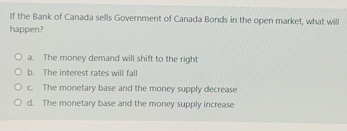 If the Bank of Canada sells Government of Canada Bonds in the open market, what will
happen?
O a. The money demand will shift to the right
O b. The interest rates will fall
Oc The monetary base and the money supply decrease
O d. The monetary base and the money supply increase
