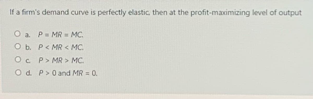 If a firm's demand curve is perfectly elastic, then at the profit-maximizing level of output
O a. P = MR = MC.
O b. P< MR < MC.
O c. P> MR > MC.
O d. P>0 and MR = 0.
%3D
