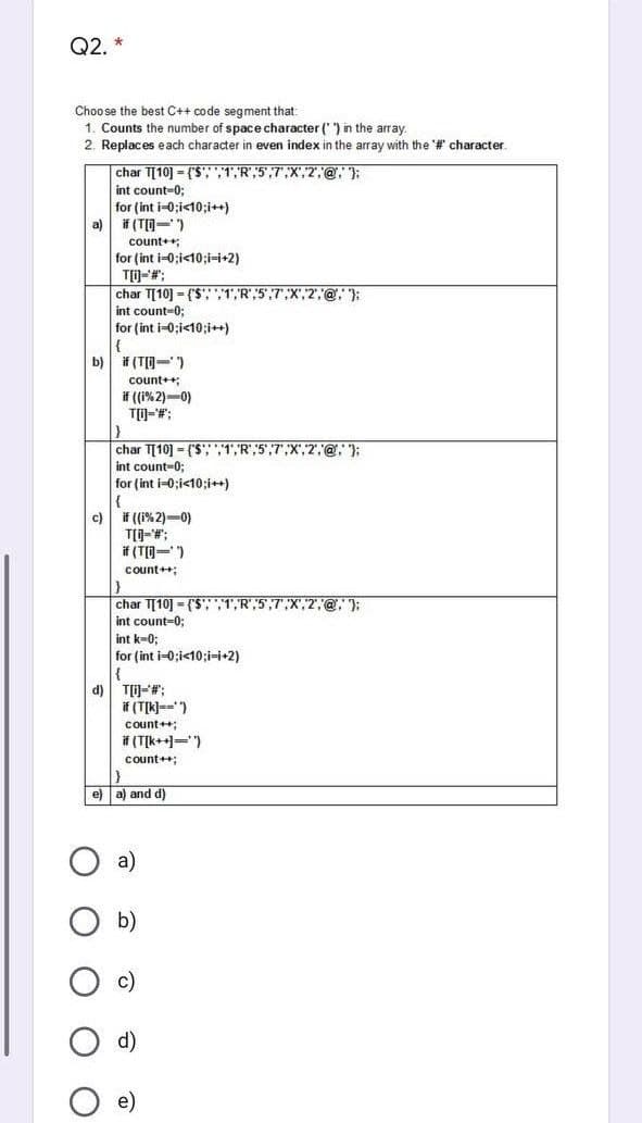 Q2.
Choo se the best C++ code segment that:
1. Counts the number of space character (') in the array.
2. Replaces each character in even index in the array with the '# character.
char T[10] = ($', ",1,"R",5',7",X",2"',@,"):
int count-0;
for (int i-0;i<10;i++)
a) if (TO- )
count++;
for (int i-0;i<10;i-i+2)
char T[10] = ('$'; ",1,,R",5',7",X",2",@, ):
int count-0;
for (int i-0;i<10;i++)
b) # (T[D-)
count+;
if (1% 2)-0)
char T[10] = ('S"; ","1',R",5',7",X',2",@, ):
int count-0;
for (int i-0;i<10;i++)
|{
c)
if ((i% 2)-0)
if (T[=)
count+;
char T[10] = {'S";"1,R",5,7",X',2,@, };
int count-0;
int k-0;
for (int i-0;i<10;i-i+2)
d)
T)-#;
if (T[k)==")
count++;
f (T[k++=)
count++;
e) a) and d)
a)
b)
d)
