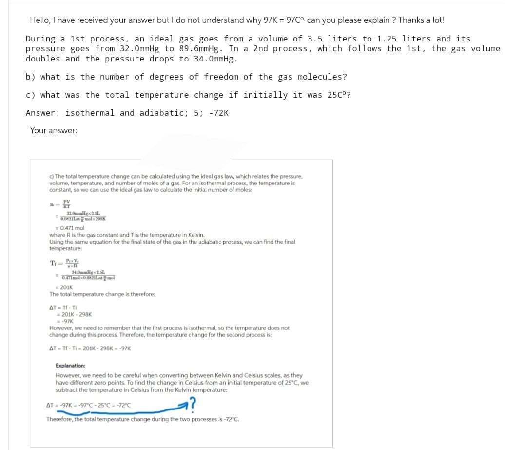 Hello, I have received your answer but I do not understand why 97K = 97C° can you please explain? Thanks a lot!
During a 1st process, an ideal gas goes from a volume of 3.5 liters to 1.25 liters and its
pressure goes from 32.0mmHg to 89.6mmHg. In a 2nd process, which follows the 1st, the gas volume
doubles and the pressure drops to 34.0mmHg.
b) what is the number of degrees of freedom of the gas molecules?
c) what was the total temperature change if initially it was 25C°?
Answer: isothermal and adiabatic; 5; -72K
Your answer:
c) The total temperature change can be calculated using the ideal gas law, which relates the pressure,
volume, temperature, and number of moles of a gas. For an isothermal process, the temperature is
constant, so we can use the ideal gas law to calculate the initial number of moles:
n = RT
32.0mmHgx3.5L.
-0.0821Latlx298k
= 0.471 mol
where R is the gas constant and T is the temperature in Kelvin.
Using the same equation for the final state of the gas in the adiabatic process, we can find the final
temperature:
T₁ = P₁xV₁
BXR
34.0mmHg 2.5L
= 0.471mal-0.0821Latol
201K
The total temperature change is therefore:
AT = Tf - Ti
= 201K-298K
=-97K
However, we need to remember that the first process is isothermal, so the temperature does not
change during this process. Therefore, the temperature change for the second process is:
AT Tf-Ti-201K-298K = -97K
Explanation:
However, we need to be careful when converting between Kelvin and Celsius scales, as they
have different zero points. To find the change in Celsius from an initial temperature of 25°C, we
subtract the temperature in Celsius from the Kelvin temperature:
AT = -97K= -97°C -25°C = -72"C
Therefore, the total temperature change during the two processes is -72°C.