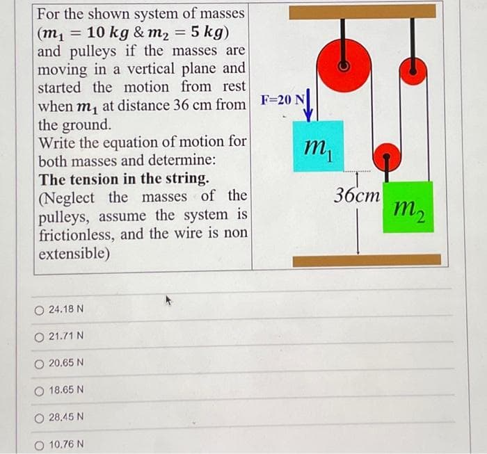 For the shown system of masses
(m₁ = 10 kg & m₂ = 5 kg)
and pulleys if the masses are
moving in a vertical plane and
started the motion from rest
when m₁ at distance 36 cm from F=20 N
the ground.
Write the equation of motion for
both masses and determine:
The tension in the string.
(Neglect the masses of the
pulleys, assume the system is
frictionless, and the wire is non
extensible)
O24.18 N
O 21.71 N
20.65 N
18.65 N
28,45 N
10.76 N
m₁
36cm
m2