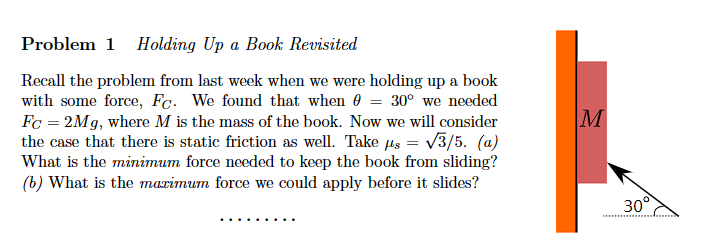 Problem 1 Holding Up a Book Revisited
Recall the problem from last week when we were holding up a book
with some force, Fc. We found that when = 30° we needed
Fc = 2Mg, where M is the mass of the book. Now we will consider
the case that there is static friction as well. Take us = √3/5. (a)
What is the minimum force needed to keep the book from sliding?
(b) What is the maximum force we could apply before it slides?
M
30°