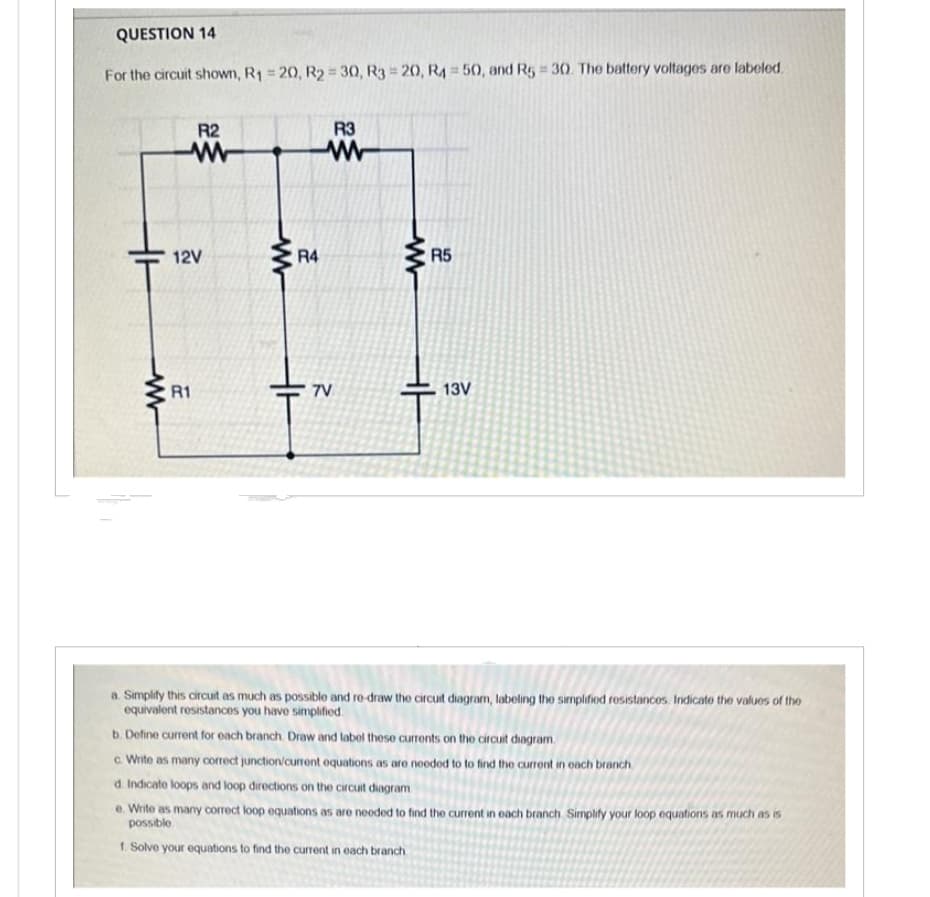 QUESTION 14
For the circuit shown, R₁ = 20, R2 = 30, R3 = 20, R4 = 50, and R5 = 30. The battery voltages are labeled.
HH
ww
R2
www
12V
R1
ww
R4
R3
www
7V
R5
HH
13V
a. Simplify this circuit as much as possible and re-draw the circuit diagram, labeling the simplified resistances. Indicate the values of the
equivalent resistances you have simplified
b. Define current for each branch. Draw and label these currents on the circuit diagram
c. Write as many correct junction/current equations as are needed to to find the current in each branch
d. Indicate loops and loop directions on the circuit diagram
e. Write as many correct loop equations as are needed to find the current in each branch Simplify your loop equations as much as is
possible
1. Solve your equations to find the current in each branch