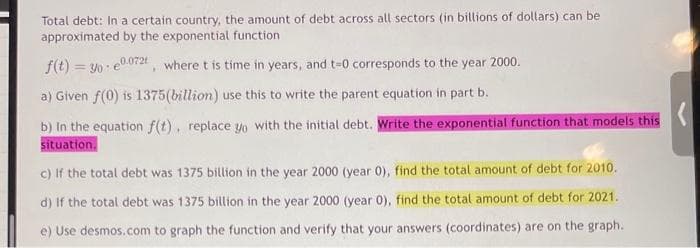 Total debt: In a certain country, the amount of debt across all sectors (in billions of dollars) can be
approximated by the exponential function.
f(t) = 30e0.072, where t is time in years, and t=0 corresponds to the year 2000.
a) Given f(0) is 1375(billion) use this to write the parent equation in part b.
b) In the equation f(t), replace yo with the initial debt. Write the exponential function that models this
situation.
c) If the total debt was 1375 billion in the year 2000 (year 0), find the total amount of debt for 2010.
d) If the total debt was 1375 billion in the year 2000 (year 0), find the total amount of debt for 2021.
e) Use desmos.com to graph the function and verify that your answers (coordinates) are on the graph.