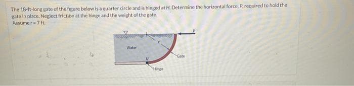 The 18-ft-long gate of the figure below is a quarter circle and is hinged at H. Determine the horizontal force, P. required to hold the
gate in place. Neglect friction at the hinge and the weight of the gate.
Assumer=7 ft.
Water
H
"Hinge
Gate