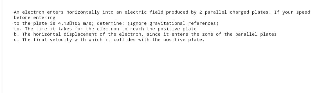 An electron enters horizontally into an electric field produced by 2 parallel charged plates. If your speed
before entering
to the plate is 4.130106 m/s; determine: (Ignore gravitational references)
to. The time it takes for the electron to reach the positive plate.
b. The horizontal displacement of the electron, since it enters the zone of the parallel plates
c. The final velocity with which it collides with the positive plate.