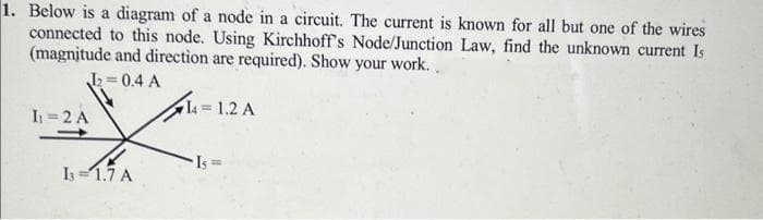 1. Below is a diagram of a node in a circuit. The current is known for all but one of the wires
connected to this node. Using Kirchhoff's Node/Junction Law, find the unknown current Is
(magnitude and direction are required). Show your work..
1₂=0.4 A
I₁ = 2 A
13=1.7 A
14 = 1.2 A