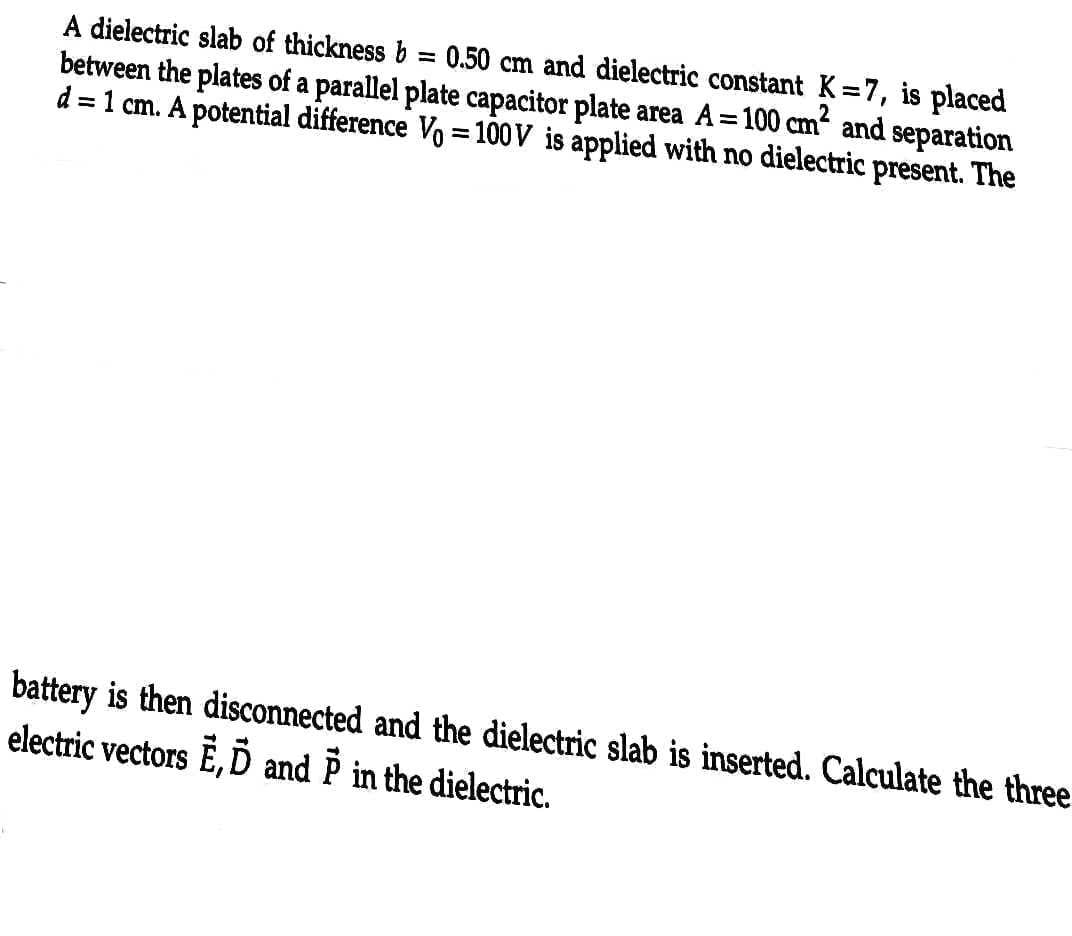 between the plates of a parallel plate capacitor plate area A= 100 cm² and separation
0.50 cm and dielectric constant K=7, is placed
d = 1 cm. A potential difference Vo = 100V is applied with no dielectric present. The
A dielectric slab of thickness b
=
battery is then disconnected and the dielectric slab is inserted. Calculate the three
electric vectors E, D and P in the dielectric.