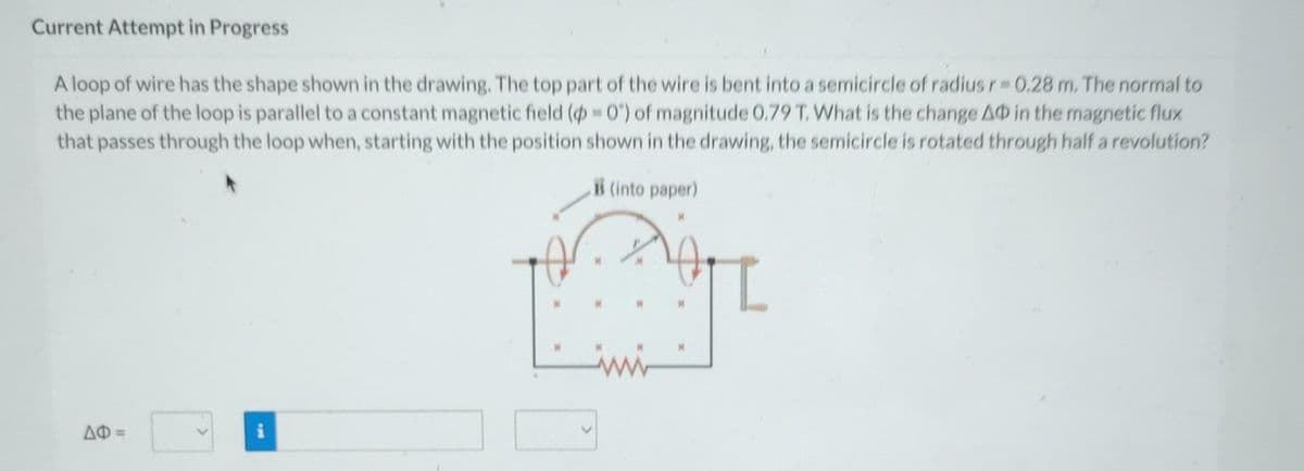 Current Attempt in Progress
A loop of wire has the shape shown in the drawing. The top part of the wire is bent into a semicircle of radius r=0.28 m. The normal to
the plane of the loop is parallel to a constant magnetic field (p=0") of magnitude 0.79 T. What is the change AO in the magnetic flux
that passes through the loop when, starting with the position shown in the drawing, the semicircle is rotated through half a revolution?
B (into paper)
ΔΦ =
_
I