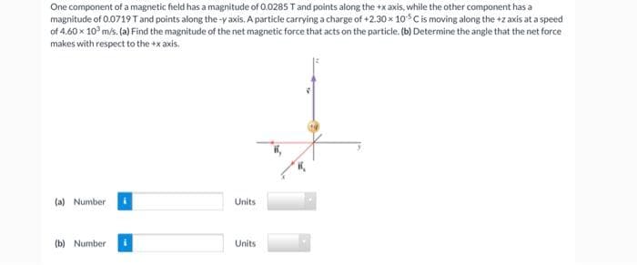 One component of a magnetic field has a magnitude of 0.0285 T and points along the +x axis, while the other component has a
magnitude of 0.0719 T and points along the-y axis. A particle carrying a charge of +2.30 x 105 C is moving along the +2 axis at a speed
of 4.60 x 10³ m/s. (a) Find the magnitude of the net magnetic force that acts on the particle. (b) Determine the angle that the net force
makes with respect to the +x axis.
(a) Number
(b) Number
Units
Units