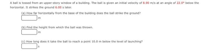 A ball is tossed from an upper-story window of a building. The ball is given an initial velocity of 8.90 m/s at an angle of 22.0° below the
horizontal. It strikes the ground 6.00 s later.
(a) How far horizontally from the base of the building does the ball strike the ground?
m
(b) Find the height from which the ball was thrown.
(c) How long does it take the ball to reach a point 10.0 m below the level of launching?