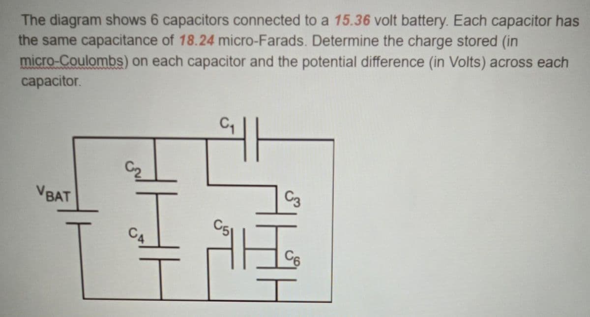 The diagram shows 6 capacitors connected to a 15.36 volt battery. Each capacitor has
the same capacitance of 18.24 micro-Farads. Determine the charge stored (in
micro-Coulombs) on each capacitor and the potential difference (in Volts) across each
capacitor.
VBAT
HE
C3
Ho
C6