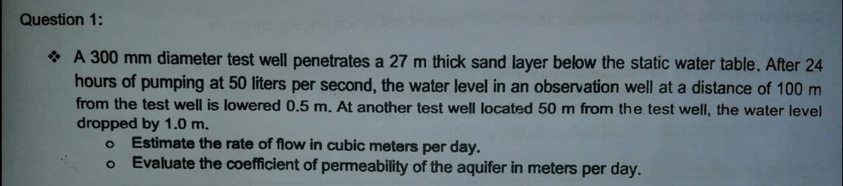 Question 1:
* A 300 mm diameter test well penetrates a 27 m thick sand layer below the static water table. After 24
hours of pumping at 50 liters per second, the water level in an observation well at a distance of 100 m
from the test well is lowered 0.5 m. At another test well located 50 m from the test well, the water level
dropped by 1.0 m.
Estimate the rate of flow in cubic meters per day.
Evaluate the coefficient of permeability of the aquifer in meters per day.
