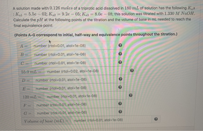 A solution made with 0.126 moles of a triprotic acid dissolved in 180 mL of solution has the following Kas
:Kal = 5.5e – 02; Ka2 = 9.2e – 05; Ka3 = 8.0e – 08; this solution was titrated with 1.330 M NAOH.
Calculate the pH at the following points of the titration and the volume of base in mL needed to reach the
%3D
final equivalence point:
(Points A-G correspond to initial, half-way and equivalence points throughout the titration.)
A =
number (rtol=0.01, atol=1e-08)
B =
number (rtol=0.01, atol=1e-08)
C =
number (rtol=0.01, atol=1e-08)
55.0 mL
number (rtol=0.02, atol=1e-08)
%3D
D =
number (rtol=0.01, atol=1e-08)
E =
number (rtol=0.01, atol=1e-08)
120 mL
number (rtol=0.01, atol=1e-08)
F =
number (rtol=0.01, atol=1e-08)
G =
number (rtol=0.01, atol=1e-08)
Volume of base (mL)
number (rtol=0.01, atol=1e-08)
