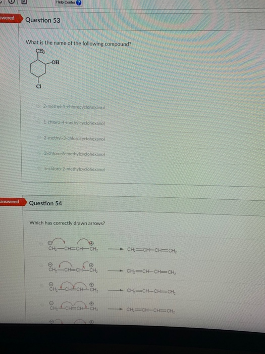 Help Center ?
swered
Question 53
What is the name of the following compound?
CH
он
Cl
2-methyl-5-chlorocyclohexinol
1-chloro-4-methylcyclohexanol
2-methyl-3-chlorocyciohexanol
3-chloro-6-methylcyclohexanol
5-chloro-2-methylcyclohexanol
answered
Question 54
Which has correctly drawn arrows?
CH-CH=CH-CH:
CH=CH-CH=CH;
CHCHCH-CH;
CH-CH-CH=CH;
CH
CHCH-CH=CH;
CH:
CH CHCH,
CH=CH-CH=CH:
