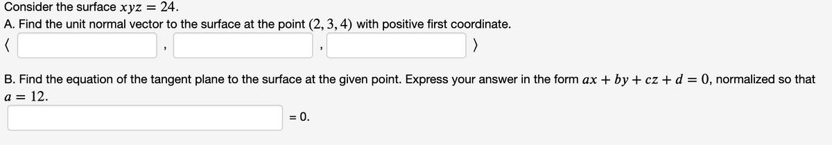 Consider the surface xyz
24.
A. Find the unit normal vector to the surface at the point (2, 3, 4) with positive first coordinate.
B. Find the equation of the tangent plane to the surface at the given point. Express your answer in the form ax + by + cz + d = 0, normalized so that
a = 12.
= 0.
%D

