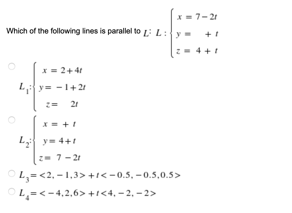 x = 7- 2t
Which of the following lines is parallel to L: L:
y =
+ t
z = 4 + t
x = 2+4t
L{y= -1+ 2t
z=
2t
x = + t
L2 y= 4+t
z= 7 - 2t
L,=<2, – 1,3> +t< – 0.5, – 0.5,0.5>
PL=< - 4,2,6> +t<4, – 2, – 2>
