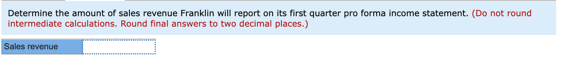 Determine the amount of sales revenue Franklin will report on its first quarter pro forma income statement. (Do not round
intermediate calculations. Round final answers to two decimal places.)
Sales revenue