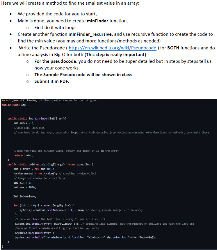 Here we will create a method to find the smallest value in an array:
We provided the code for you to start,
Main is done, you need to create minFinder function,
o First do it with loops
Create another function minFinder_recursive, and use recursive function to create the code to
find the min value (you may add more functions/methods as needed)
Write the Pseudocode (https://en.wikipedia.org/wiki/Pseudocode) for BOTH functions and do
a time analysis in Big-O for both (This step is really important)
For the pseudocode, you do not need to be super detailed but in steps by steps tell us
how your code works.
The Sample Pseudocode will be shown in class
oSubmit it in PDF.
import java.util.Random; // this creates randon for our program
public class App {
public static int minfinder (int[] arr) {
int index = 0;
//YOUR CODE GOES HERE
1/ you have to do two ways, once with loops, once with Recusive (For recursive you need more functions or methods, so create them)
//once you find the minimum value, return the index of it in the array
return index;
}
public static void main(String[] args) throws Exception [
int[] myArr = new int[180];
Random myRand-new Random(); // creating Random object
// Range for random to select from
int min = 5;
int max 1000;
int indexMin-e;
for (int i = 0; i < myArr.length; i++) {
myArr[i] = my Rend.nextInt(max-nin+1) + min; // storing randon integers in an array
}
// here we check the last item of array to see if it is full:
System.out.println(myArr[ myArr.length-1]); // printing last element, not the biggest or smallest but just the last one
//now we find the minimum calling the function you wrote:
indexMin-minFinder (myArr);
System.out.println("The minimum is at location: "+indexMint" The value is: "+nyArr[indexMin]);