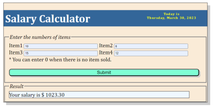 Salary Calculator
-Enter the numbers of items-
Item1 10
Item2
Item315
Item4 [12
* You can enter 0 when there is no item sold.
Result-
Your salary is $ 1023.30
Submit
Today is
Thursday, March 30, 2023