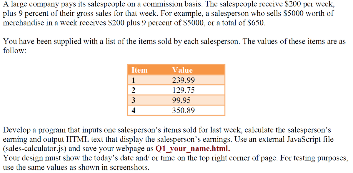 A large company pays its salespeople on a commission basis. The salespeople receive $200 per week,
plus 9 percent of their gross sales for that week. For example, a salesperson who sells $5000 worth of
merchandise in a week receives $200 plus 9 percent of $5000, or a total of $650.
You have been supplied with a list of the items sold by each salesperson. The values of these items are as
follow:
Item
1
2
3
4
Value
239.99
129.75
99.95
350.89
Develop a program that inputs one salesperson's items sold for last week, calculate the salesperson's
earning and output HTML text that display the salesperson's earnings. Use an external JavaScript file
(sales-calculator.js) and save your webpage as Q1_your_name.html.
Your design must show the today's date and/ or time on the top right corner of page. For testing purposes,
use the same values as shown in screenshots.