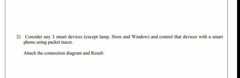 2) Consider any 3 smart devices (except lamp, Siren and Window) and control that devices with a smart
phone using packet tracer.
Attach the connection diagram and Result:
