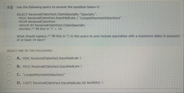 #8 Use the following query to answer the question below it:
SELECT ReceivedClaimfact.ClaimSpecialty "Specialty",
MAX( ReceivedClaimFact.DaysPaidLate ) "LongestPaymentDelayDays
FROM ReceivedClaimFact
GROUP BY ReceivedClaimFact.ClaimSpecialty
HAVING / fill this in "/> 14
What should replace /" fill this in "/ in the query to only indude specialties with a maximum delay in payment
of at least 14 days?
SELECT ONE OF THE FOLLOWING
A. MIN( ReceivedClaimFact.DaysPaidLate )
B. MAX( ReceivedClaimFact.DaysPaidLate )
C. "LongestPaymentDelayDays
D. CAST( ReceivedClaimFact.DaysPaidLate AS NUMERIC)
