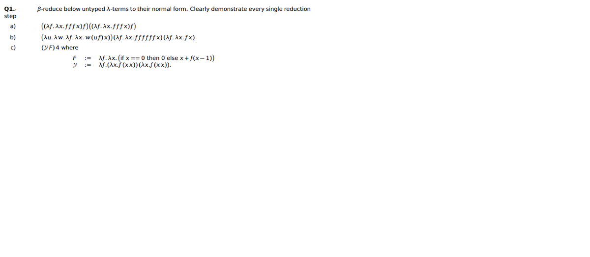 Q1.
B-reduce below untyped A-terms to their normal form. Clearly demonstrate every single reduction
step
((Af. Ax.fffx)f)((af. Ax.fffx)f)
(Au. Aw. Af. Ax. w(uf)x))(\f. Xx.ffffffx)(\f.Xx.fx)
a)
b)
c)
(YF) 4 where
Af. Ax. (if x == 0 then 0 else x+f(x–1))
Af.(Ax.f (xx))(1x.f(xx)).
:=
y :=
