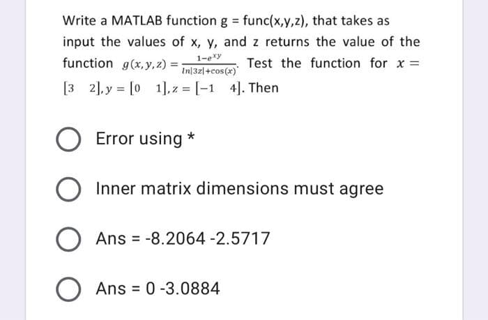 Write a MATLAB function g = func(x,y,z), that takes as
input the values of x, y, and z returns the value of the
1-ery
function g(x,y, z) =
In|32|+cos(x)
Test the function for x =
[3 2], y = [0 1], z = [-1 4]. Then
%3D
Error using *
O Inner matrix dimensions must agree
Ans = -8.2064-2.5717
O Ans = 0 -3.0884
