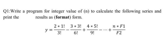 Q1:Write a program for integer value of (n) to calculate the following series and
print the
results as (format) form.
4 * 5!
n + F1
+
F2
2 + 1! 3 * 3!
y =
3!
6!
9!
