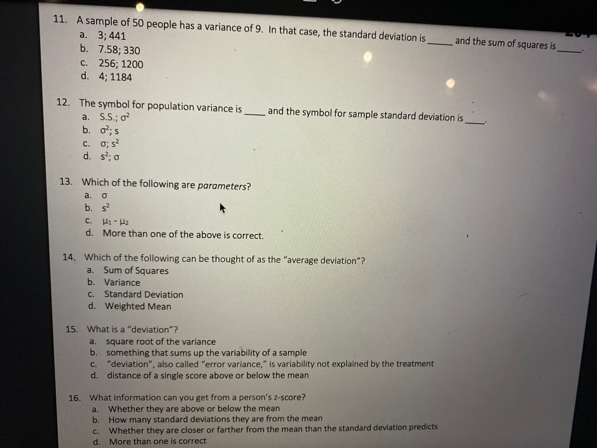 11. A sample of 50 people has a variance of 9. In that case, the standard deviation is
a. 3; 441
b. 7.58; 330
с. 256; 1200
d. 4; 1184
and the sum of squares is
12. The symbol for population variance is
and the symbol for sample standard deviation is
a. S.S.; o?
b. o?; s
c. 0; s?
d. s; o
13. Which of the following are parameters?
a.
b. s?
с.
Hi - H2
d. More than one of the above is correct.
14. Which of the following can be thought of as the "average deviation"?
Sum of Squares
b.
a.
Variance
C.
Standard Deviation
d. Weighted Mean
15.
What is a "deviation"?
square root of the variance
b. something that sums up the variability of a sample
"deviation", also called "error variance," is variability not explained by the treatment
distance of a single score above or below the mean
a.
C.
d.
16. What information can you get from a person's z-score?
Whether they are above or below the mean
How many standard deviations they are from the mean
Whether they are closer or farther from the mean than the standard deviation predicts
More than one is correct
a.
b.
С.
d.
