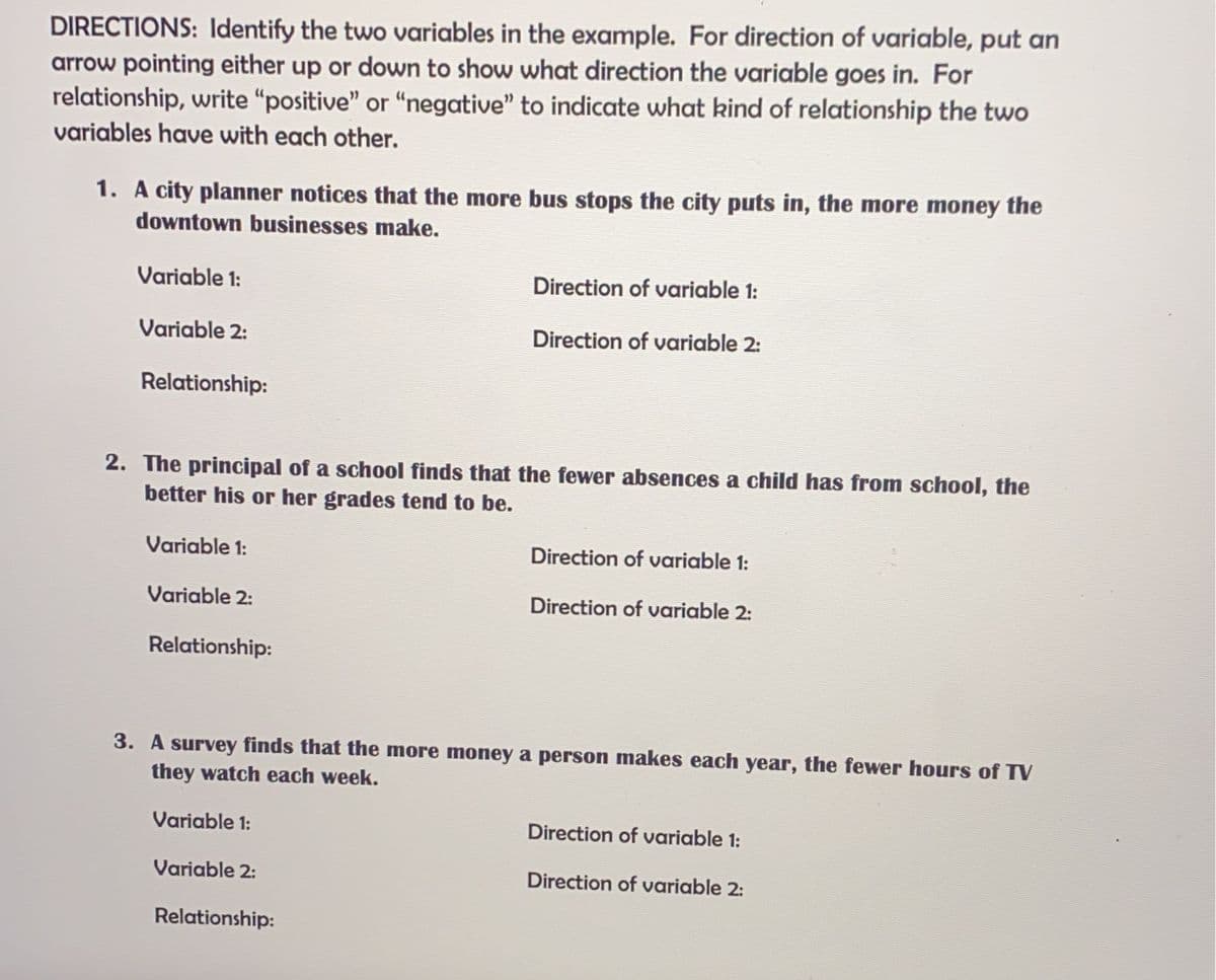 DIRECTIONS: Identify the two variables in the example. For direction of variable, put an
arrow pointing either up or down to show what direction the variable goes in. For
relationship, write “positive" or "negative" to indicate what kind of relationship the two
variables have with each other.
1. A city planner notices that the more bus stops the city puts in, the more money the
downtown businesses make.
Variable 1:
Direction of variable 1:
Variable 2:
Direction of variable 2:
Relationship:
2. The principal of a school finds that the fewer absences a child has from school, the
better his or her grades tend to be.
Variable 1:
Direction of variable 1:
Variable 2:
Direction of variable 2:
Relationship:
3. A survey finds that the more money a person makes each year, the fewer hours of TV
they watch each week.
Variable 1:
Direction of variable 1:
Variable 2:
Direction of variable 2:
Relationship:
