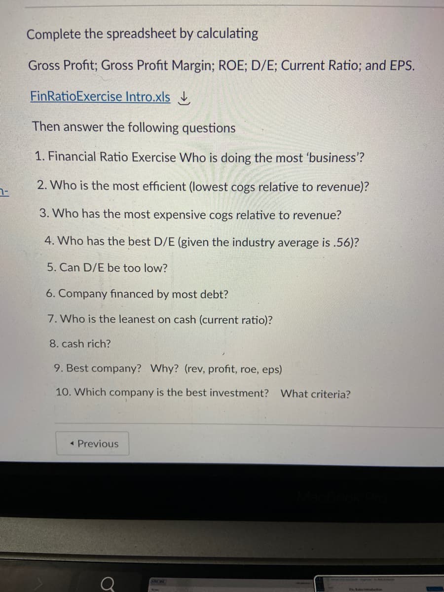 Complete the spreadsheet by calculating
Gross Profit; Gross Profit Margin; ROE; D/E; Current Ratio; and EPS.
FinRatioExercise Intro.xls
Then answer the following questions
1. Financial Ratio Exercise Who is doing the most 'business'?
2. Who is the most efficient (lowest cogs relative to revenue)?
3. Who has the most expensive cogs relative to revenue?
4. Who has the best D/E (given the industry average is .56)?
5. Can D/E be too low?
6. Company financed by most debt?
7. Who is the leanest on cash (current ratio)?
8. cash rich?
9. Best company? Why? (rev, profit, roe, eps)
10. Which company is the best investment?
What criteria?
• Previous
SMIBU
Seesis
Rentruduction
