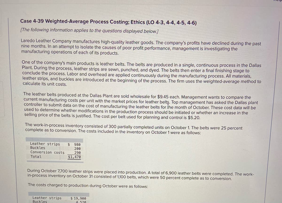 Case 4-39 Weighted-Average Process Costing; Ethics (LO 4-3, 4-4, 4-5, 4-6)
[The following information applies to the questions displayed below.]
Laredo Leather Company manufactures high-quality leather goods. The company's profits have declined during the past
nine months. In an attempt to isolate the causes of poor profit performance, management is investigating the
manufacturing operations of each of its products.
One of the company's main products is leather belts. The belts are produced in a single, continuous process in the Dallas
Plant. During the process, leather strips are sewn, punched, and dyed. The belts then enter a final finishing stage to
conclude the process. Labor and overhead are applied continuously during the manufacturing process. All materials,
leather strips, and buckles are introduced at the beginning of the process. The firm uses the weighted-average method to
calculate its unit costs.
The leather belts produced at the Dallas Plant are sold wholesale for $9.45 each. Management wants to compare the
current manufacturing costs per unit with the market prices for leather belts. Top management has asked the Dallas plant
controller to submit data on the cost of manufacturing the leather belts for the month of October. These cost data will be
used to determine whether modifications in the production process should be initiated or whether an increase in the
selling price of the belts is justified. The cost per belt used for planning and control is $5.20.
The work-in-process inventory consisted of 300 partially completed units on October 1. The belts were 25 percent
complete as to conversion. The costs included in the inventory on October 1 were as follows:
Leather strips
Buckles
Conversion costs
2$
980
200
290
Total
$1,470
During October 7,700 leather strips were placed into production. A total of 6,900 leather belts were completed. The work-
in-process inventory on October 31 consisted of 1,100 belts, which were 50 percent complete as to conversion.
The costs charged to production during October were as follows:
Leather strips
Buckles
$ 19,900
4.520
