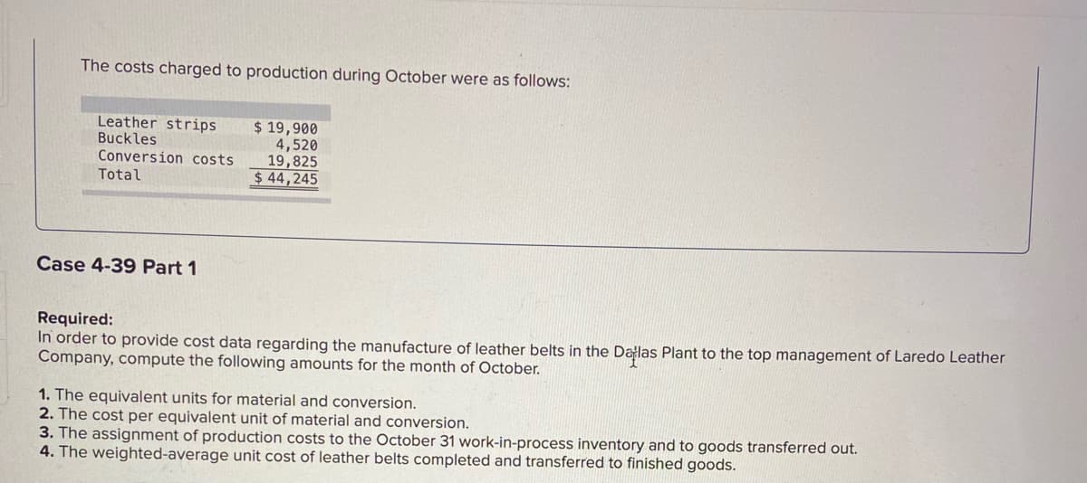 The costs charged to production during October were as follows:
Leather strips
Buckles
Conversion costs
$ 19,900
4,520
19,825
$ 44,245
Total
Case 4-39 Part 1
Required:
In order to provide cost data regarding the manufacture of leather belts in the Dalas Plant to the top management of Laredo Leather
Company, compute the following amounts for the month of October.
1. The equivalent units for material and conversion.
2. The cost per equivalent unit of material and conversion.
3. The assignment of production costs to the October 31 work-in-process inventory and to goods transferred out.
4. The weighted-average unit cost of leather belts completed and transferred to finished goods.
