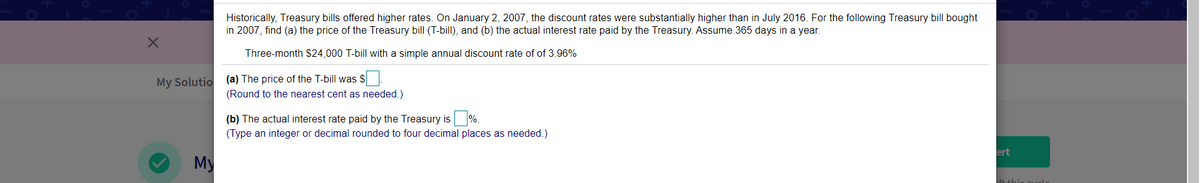 Historically, Treasury bills offered higher rates. On January 2, 2007, the discount rates were substantially higher than in July 2016. For the following Treasury bill bought
in 2007, find (a) the price of the Treasury bill (T-bill), and (b) the actual interest rate paid by the Treasury. Assume 365 days in a year.
Three-month $24,000 T-bill with a simple annual discount rate of of 3.96%
My Solutio (a) The price of the T-bill was S.
(Round to the nearest cent as needed.)
(b) The actual interest rate paid by the Treasury is %.
(Type an integer or decimal rounded to four decimal places as needed.)
ert
My
le thio quolo
