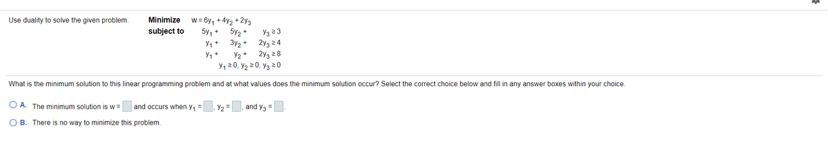 Use duality to solve the given problem.
w = 6y, + 4y2 + 2y3
5y2 +
3y2 +
Minimize
Y3 2 3
2y3 24
2y3 2 8
У1 20, У2 20, Уз 20
subject to
5y, +
y, +
y, +
y, +
What is the minimum solution to this linear programming problem and at what values does the minimum solution occur? Select the correct choice below and fill in any answer boxes within your choice.
O A. The minimum solution is w =
and occurs when y, =
|, Y2 =
and y3 =
O B. There is no way to minimize this problem.
