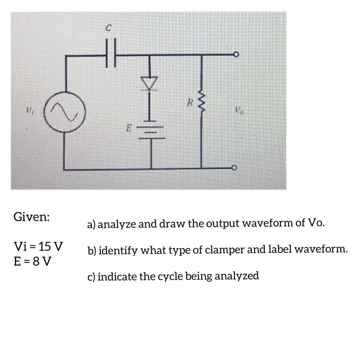 Given:
a) analyze and draw the output waveform of Vo.
Vi = 15 V
E = 8 V
b) identify what type of clamper and label waveform.
c) indicate the cycle being analyzed
