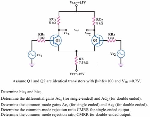 Vcc-+15V
RC1
RC2
5 k2
5 ka
Vout
Vo2
RB1
1 ka
RB2
1 ka
Q2
Vs2
Vs1
RE
7.5 ka
VEE-15V
Assume Ql and Q2 are identical transistors with B=hfec=100 and VBE-0.7V.
Determine hiej and hiez.
Determine the differential gains Ad, (for single-ended) and Ada (for double ended).
Determine the common-mode gains Ac, (for single-ended) and Aca (for double ended).
Determine the common-mode rejection ratio CMRR for single-ended output.
Determine the common-mode rejection ratio CMRR for double-ended output.
