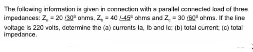 The following information is given in connection with a parallel connected load of three
impedances: Z, = 20 130° ohms, Z, = 40 -45° ohms and Z. = 30 160° ohms. If the line
voltage is 220 volts, determine the (a) currents la, Ib and Ic; (b) total current; (c) total
impedance.
