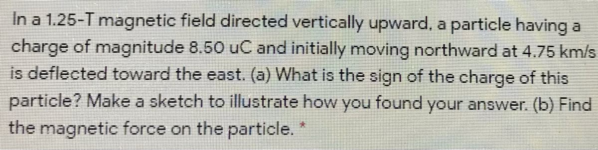 In a 1.25-T magnetic field directed vertically upward, a particle having a
charge of magnitude 8.50 uC and initially moving northward at 4.75 km/s
is deflected toward the east. (a) What is the sign of the charge of this
particle? Make a sketch to illustrate how you found your answer. (b) Find
the magnetic force on the particle."
