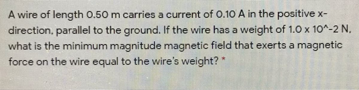 A wire of length 0.50 m carries a current of .10 A in the positive x-
direction, parallel to the ground. If the wire has a weight of 1.0 x 10^-2 N,
what is the minimum magnitude magnetic field that exerts a magnetic
force on the wire equal to the wire's weight?*
