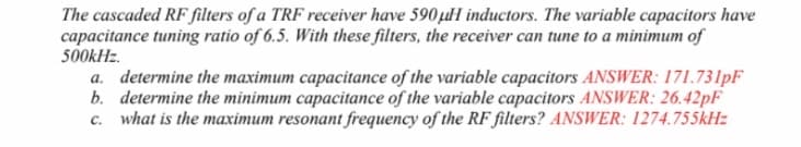 The cascaded RF filters of a TRF receiver have 590µlH inductors. The variable capacitors have
capacitance tuning ratio of 6.5. With these filters, the receiver can tune to a minimum of
500kHz.
a. determine the maximum capacitance of the variable capacitors ANSWER: 171.731PF
b. determine the minimum capacitance of the variable capacitors ANSWER: 26.42PF
c. what is the maximum resonant frequency of the RF filters? ANSWER: 1274.755kH:
