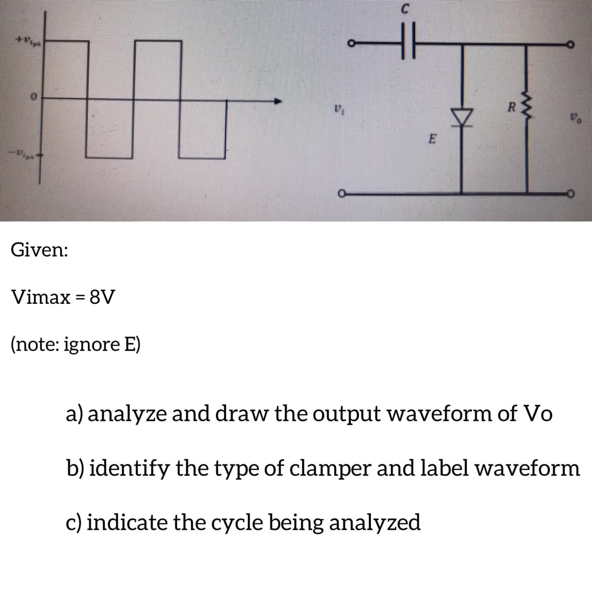 +Pig
Given:
Vimax = 8V
(note: ignore E)
a) analyze and draw the output waveform of Vo
b) identify the type of clamper and label waveform
c) indicate the cycle being analyzed
