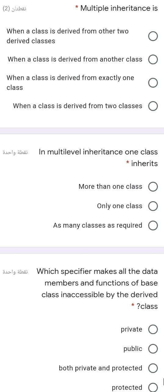 نقطتان )2(
* Multiple inheritance is
When a class is derived from other two
derived classes
When a class is derived from another class
When a class is derived from exactly one
class
When a class is derived from two classes
نقطة واحدة
In multilevel inheritance one class
* inherits
More than one class
Only one class
As many classes as required
نقطة واحدة
Which specifier makes all the data
members and functions of base
class inaccessible by the derived
* ?class
private
public
both private and protected
protected
