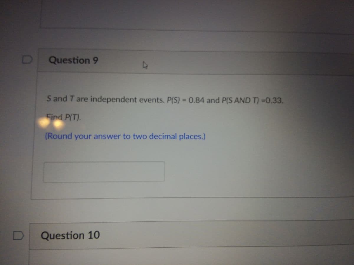 Question 9
S and T are independent events. P(S) = 0.84 and P(S AND T) =0.33.
%3D
Find P(T).
(Round your answer to two decimal places.)
Question 10
