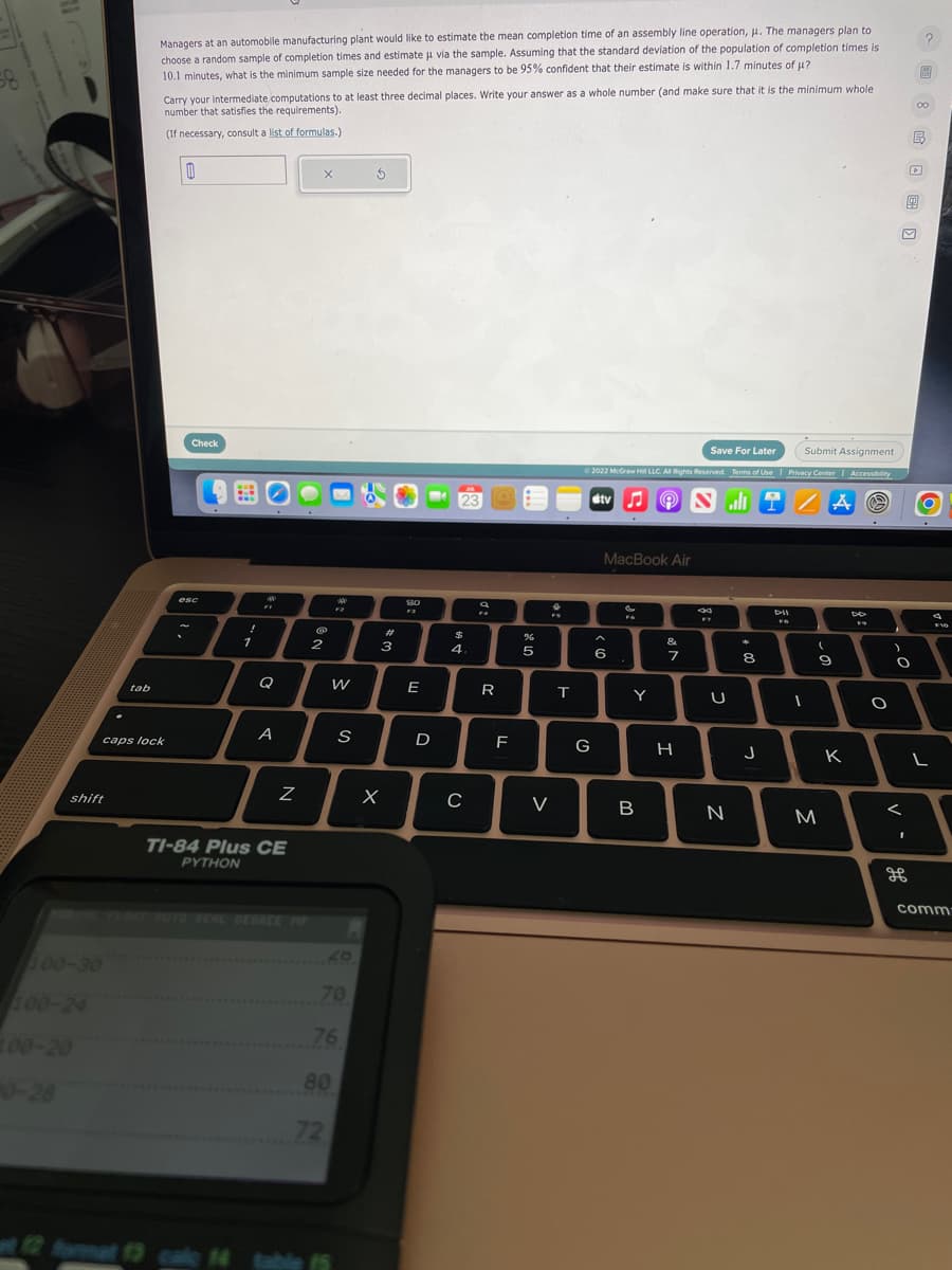 58
shift
tab
100-30
Managers at an automobile manufacturing plant would like to estimate the mean completion time of an assembly line operation, μ. The managers plan to
choose a random sample of completion times and estimate u via the sample. Assuming that the standard deviation of the population of completion times is
10.1 minutes, what is the minimum sample size needed for the managers to be 95% confident that their estimate is within 1.7 minutes of μ?
caps lock
Carry your intermediate computations to at least three decimal places. Write your answer as a whole number (and make sure that it is the minimum whole.
number that satisfies the requirements).
(If necessary, consult a list of formulas.)
0
Check
esc
!
1
A
FF
A
Z
TI-84 Plus CE
PYTHON
X
@
12 format 13 cale 14 table
2
200
W
80
72
70
S
76
5
3
X
80
E
D
$
4.
C
a
14
R
F
5
V
T
Save For Later
Submit Assignment
Ⓒ2022 McGraw Hill LLC. All Rights Reserved. Terms of Use | Privacy Center | Accessibility
A Ⓒ
G
tv♫♬
MacBook Air
6
Y
℗
B
&
7
H
8
44
F7
U
N
*
+00
8
J
DII
FO
1
(
20
9
M
K
DD
O
O
V.
дв
?
115
D
00
L
4
F10
comm